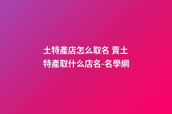 土特產店怎么取名 賣土特產取什么店名-名學網-第1張-店鋪起名-玄機派